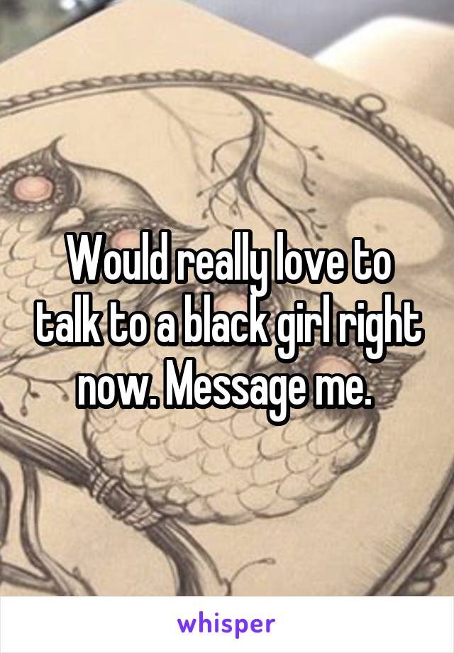 Would really love to talk to a black girl right now. Message me. 