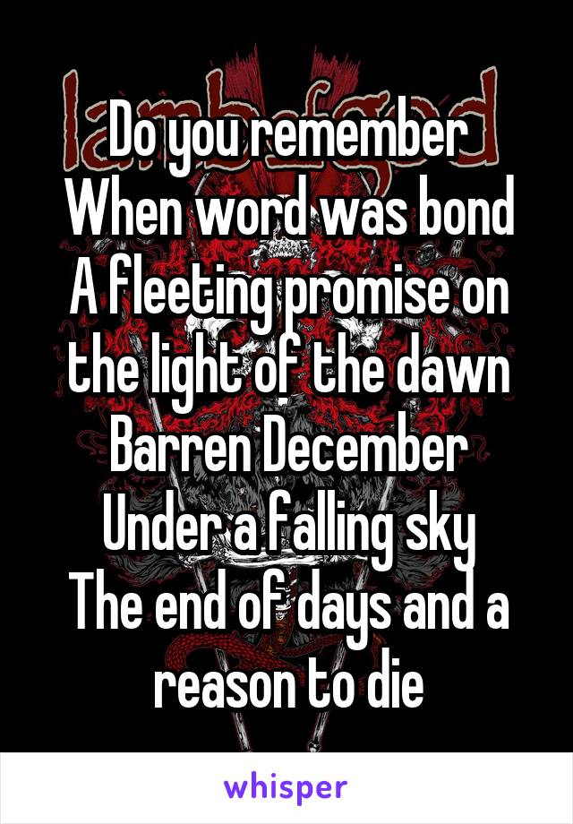 Do you remember
When word was bond
A fleeting promise on the light of the dawn
Barren December
Under a falling sky
The end of days and a reason to die