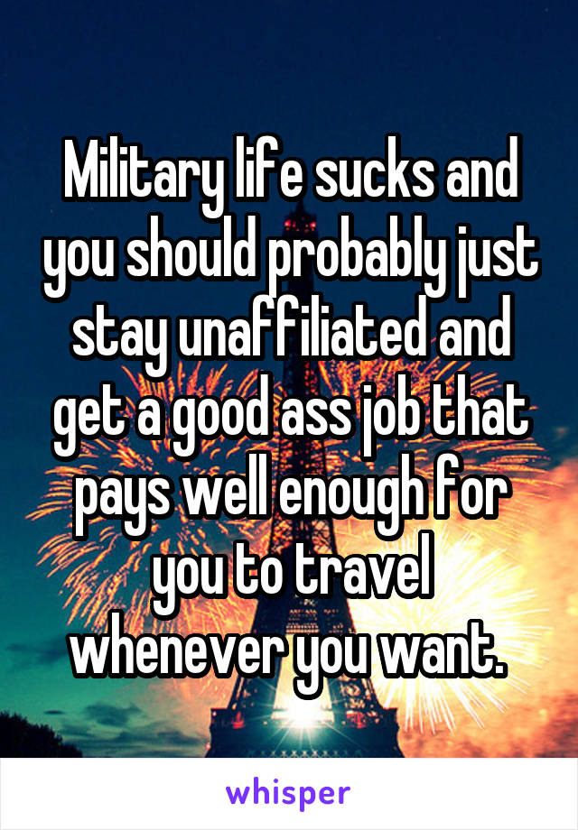 Military life sucks and you should probably just stay unaffiliated and get a good ass job that pays well enough for you to travel whenever you want. 