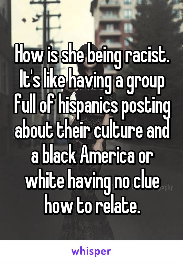 How is she being racist. It's like having a group full of hispanics posting about their culture and a black America or white having no clue how to relate.
