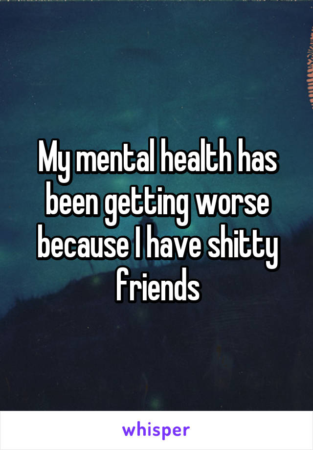 My mental health has been getting worse because I have shitty friends