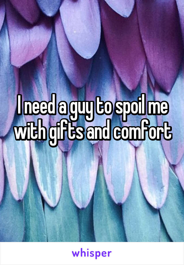 I need a guy to spoil me with gifts and comfort 