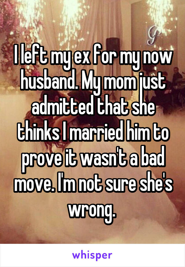 I left my ex for my now husband. My mom just admitted that she thinks I married him to prove it wasn't a bad move. I'm not sure she's wrong. 