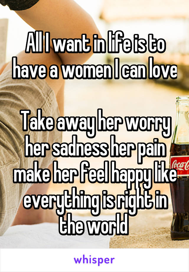 All I want in life is to have a women I can love 
Take away her worry her sadness her pain make her feel happy like everything is right in the world 