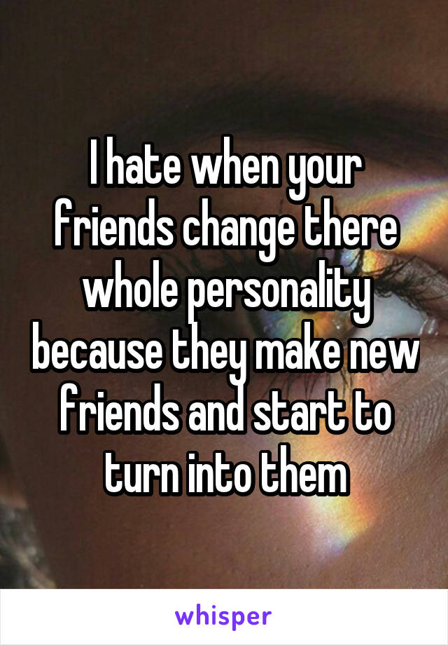 I hate when your friends change there whole personality because they make new friends and start to turn into them