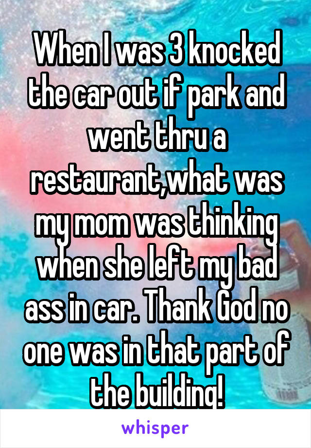 When I was 3 knocked the car out if park and went thru a restaurant,what was my mom was thinking when she left my bad ass in car. Thank God no one was in that part of the building!