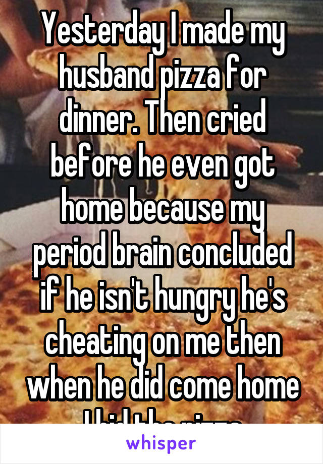 Yesterday I made my husband pizza for dinner. Then cried before he even got home because my period brain concluded if he isn't hungry he's cheating on me then when he did come home I hid the pizza