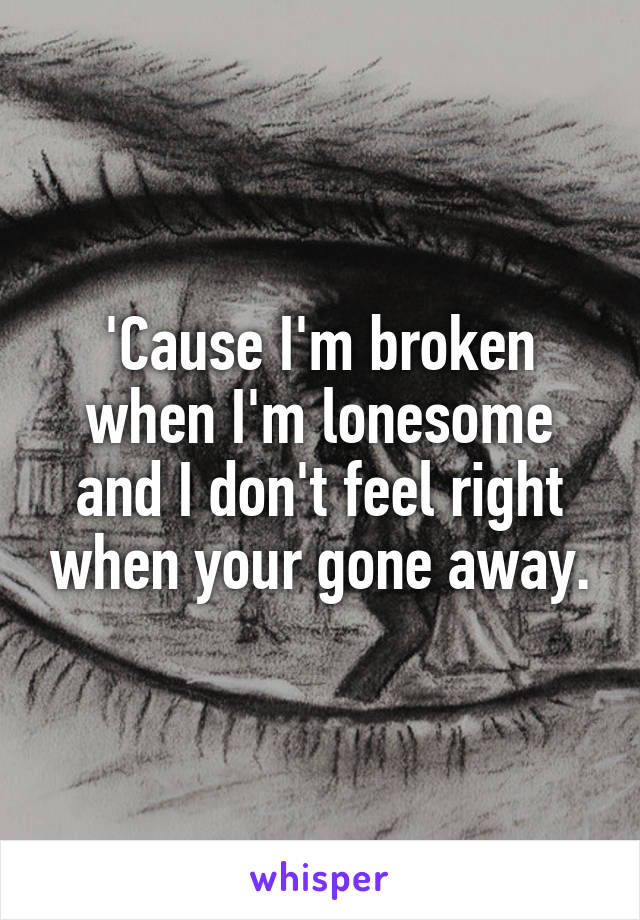 'Cause I'm broken when I'm lonesome and I don't feel right when your gone away.