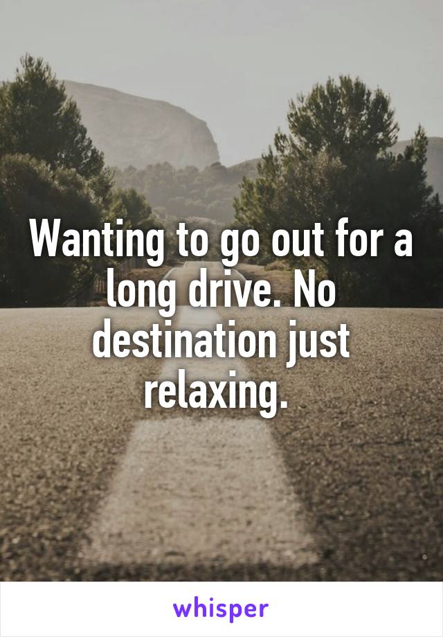 Wanting to go out for a long drive. No destination just relaxing. 