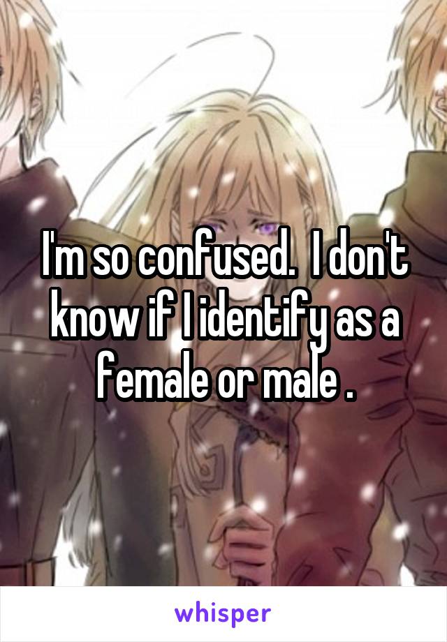 I'm so confused.  I don't know if I identify as a female or male .