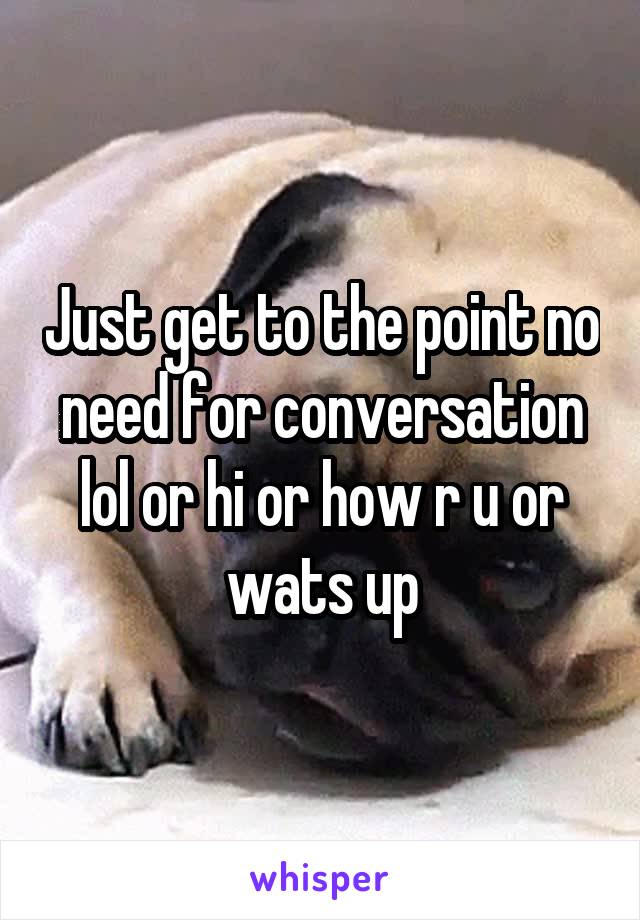 Just get to the point no need for conversation lol or hi or how r u or wats up