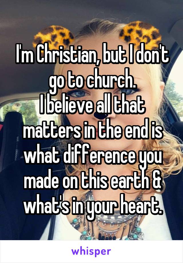 I'm Christian, but I don't go to church.
I believe all that matters in the end is what difference you made on this earth & what's in your heart.