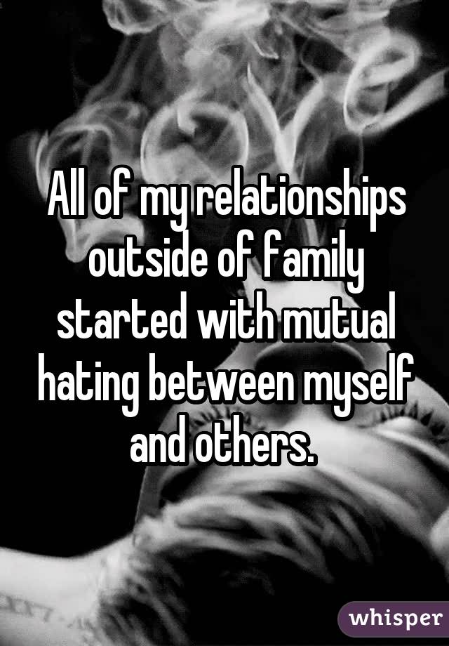 All of my relationships outside of family started with mutual hating between myself and others. 