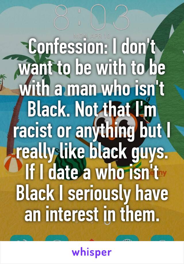 Confession: I don't want to be with to be with a man who isn't Black. Not that I'm racist or anything but I really like black guys. If I date a who isn't Black I seriously have an interest in them.