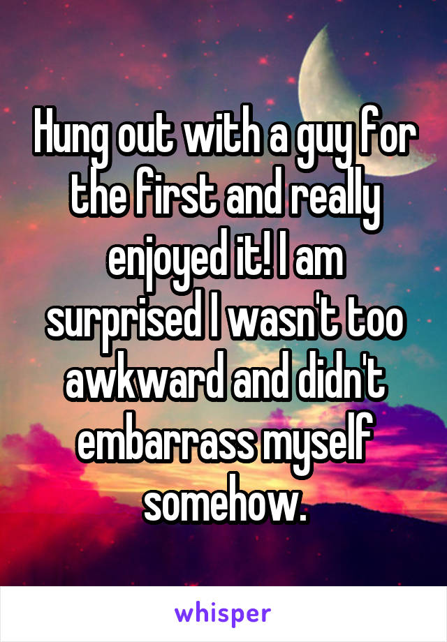 Hung out with a guy for the first and really enjoyed it! I am surprised I wasn't too awkward and didn't embarrass myself somehow.