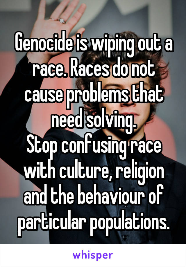 Genocide is wiping out a race. Races do not cause problems that need solving.
Stop confusing race with culture, religion and the behaviour of particular populations.