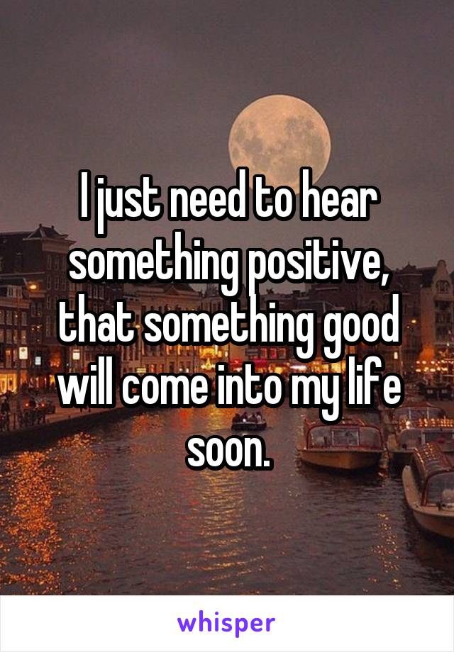 I just need to hear something positive, that something good will come into my life soon.