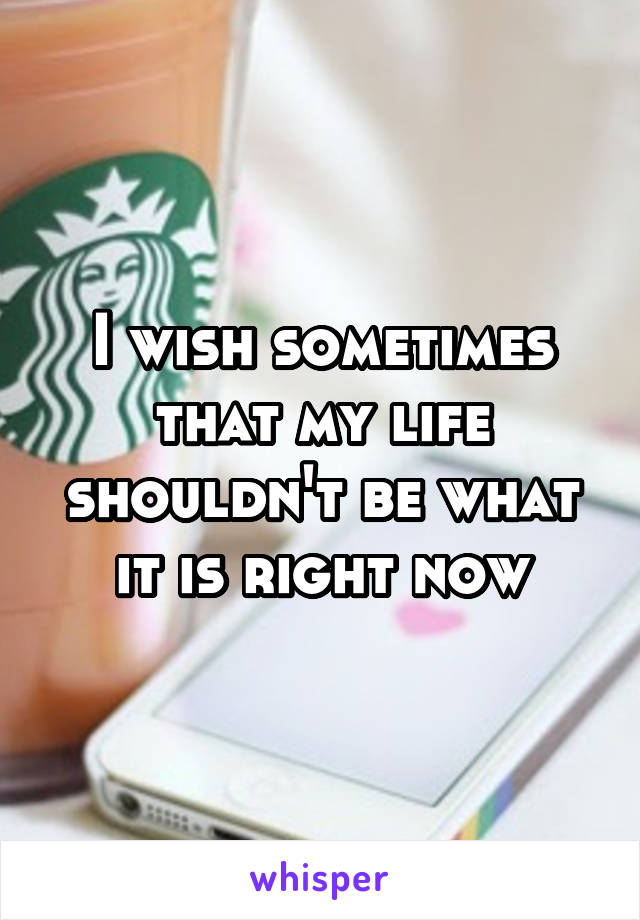 I wish sometimes that my life shouldn't be what it is right now