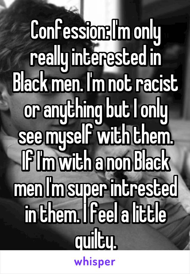 Confession: I'm only really interested in Black men. I'm not racist or anything but I only see myself with them. If I'm with a non Black men I'm super intrested in them. I feel a little guilty.