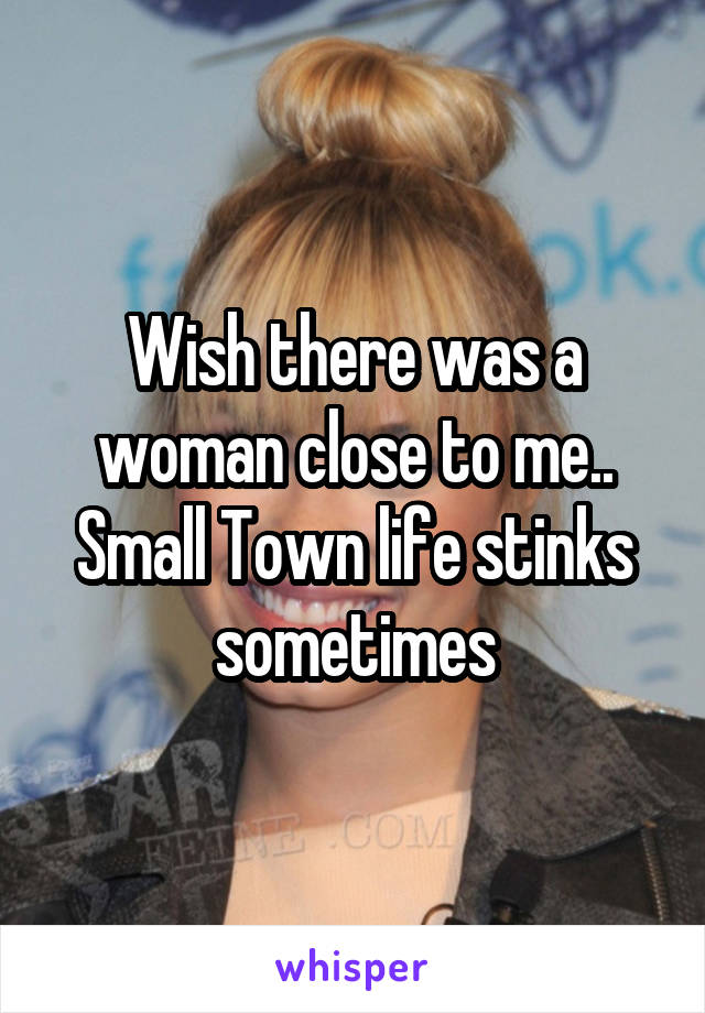 Wish there was a woman close to me.. Small Town life stinks sometimes