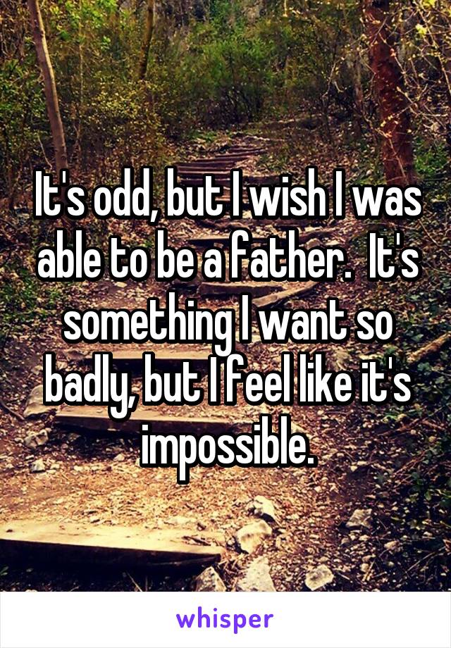 It's odd, but I wish I was able to be a father.  It's something I want so badly, but I feel like it's impossible.