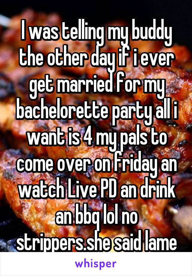 I was telling my buddy the other day if i ever get married for my bachelorette party all i want is 4 my pals to come over on friday an watch Live PD an drink an bbq lol no strippers.she said lame