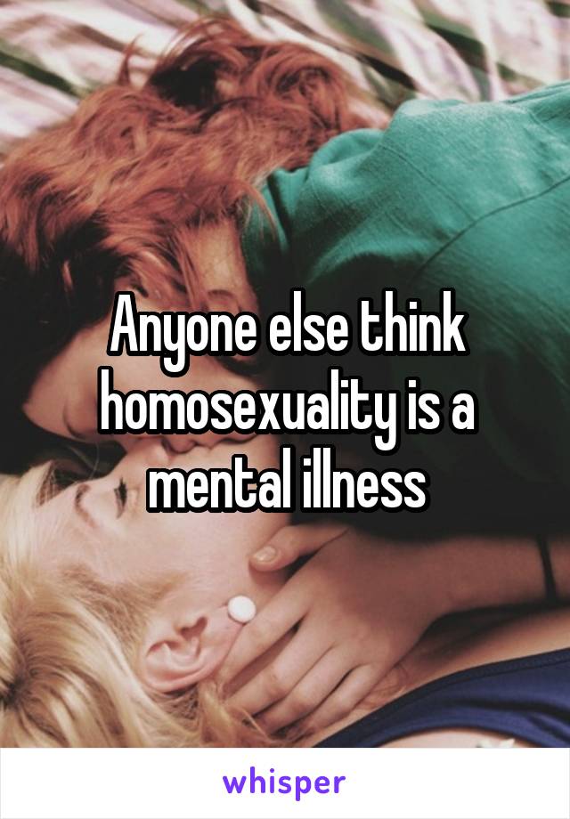 Anyone else think homosexuality is a mental illness