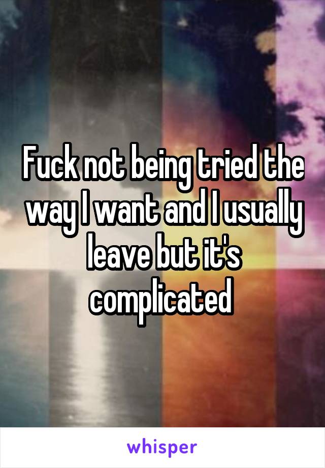 Fuck not being tried the way I want and I usually leave but it's complicated 