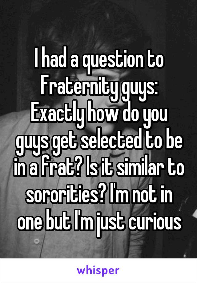 I had a question to Fraternity guys: Exactly how do you guys get selected to be in a frat? Is it similar to sororities? I'm not in one but I'm just curious