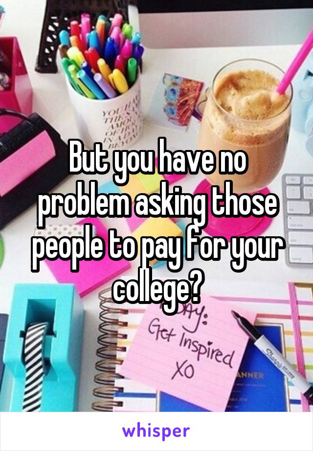 But you have no problem asking those people to pay for your college?