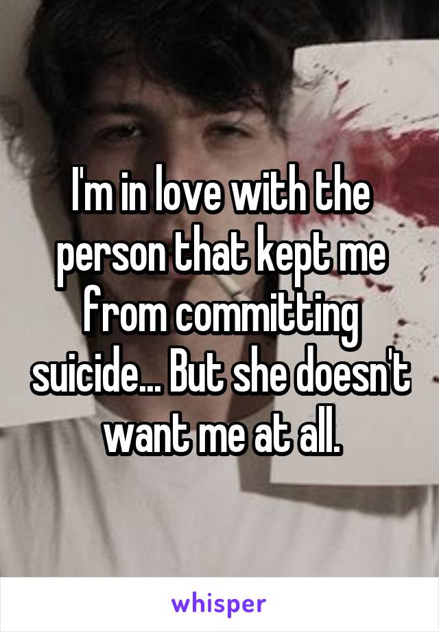 I'm in love with the person that kept me from committing suicide... But she doesn't want me at all.