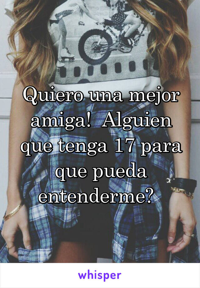 Quiero una mejor amiga!  Alguien que tenga 17 para que pueda entenderme?  