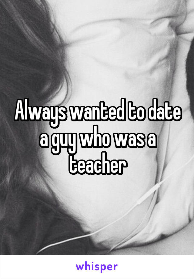 Always wanted to date a guy who was a teacher