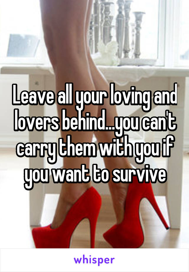 Leave all your loving and lovers behind...you can't carry them with you if you want to survive