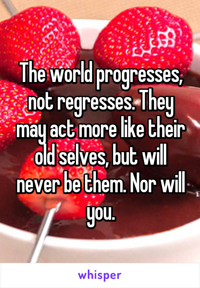 The world progresses, not regresses. They may act more like their old selves, but will never be them. Nor will you.