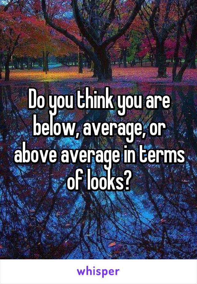 Do you think you are below, average, or above average in terms of looks?