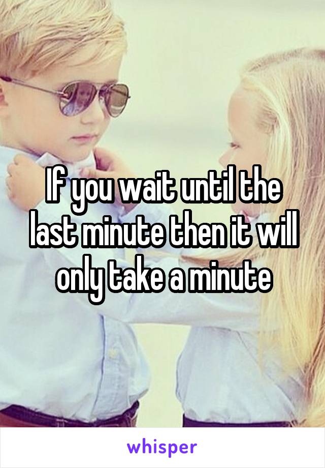 If you wait until the last minute then it will only take a minute