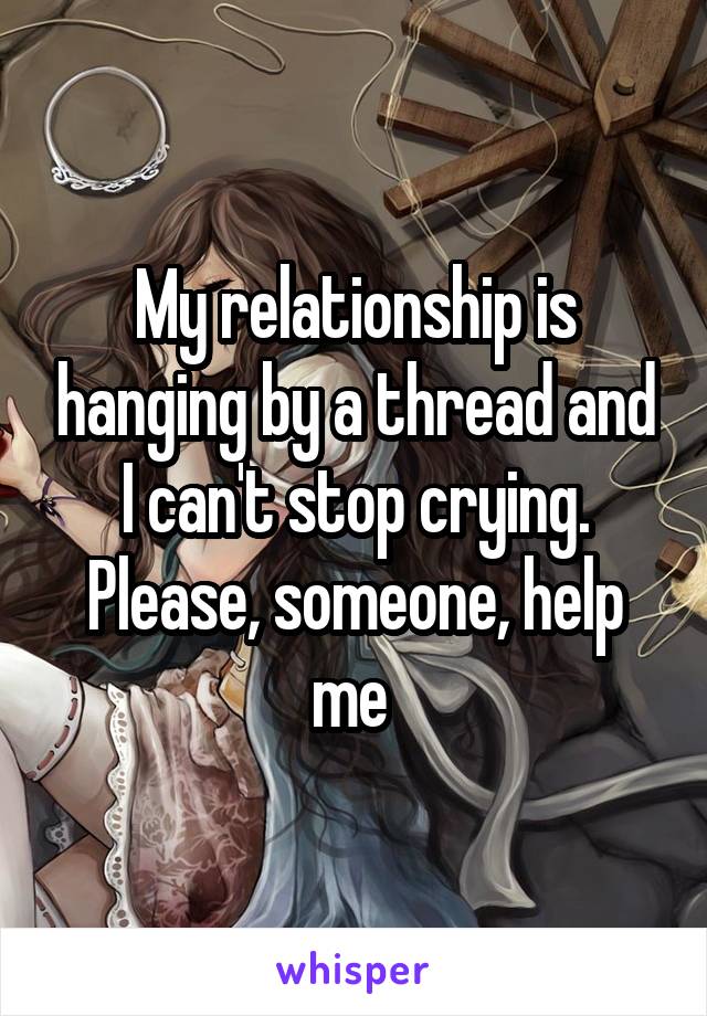 My relationship is hanging by a thread and I can't stop crying. Please, someone, help me 