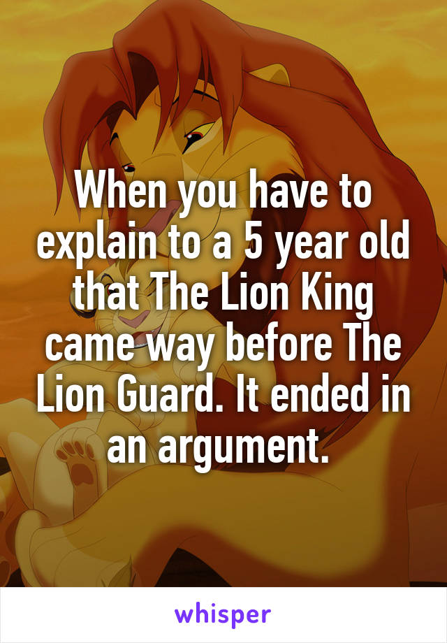 When you have to explain to a 5 year old that The Lion King came way before The Lion Guard. It ended in an argument. 