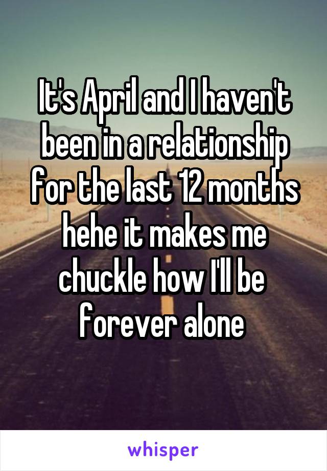 It's April and I haven't been in a relationship for the last 12 months hehe it makes me chuckle how I'll be 
forever alone 
