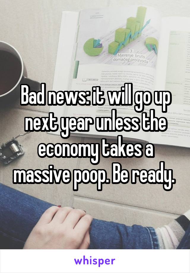 Bad news: it will go up next year unless the economy takes a massive poop. Be ready. 