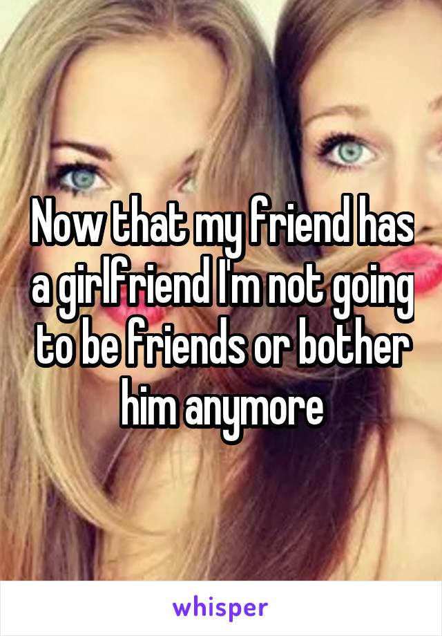 Now that my friend has a girlfriend I'm not going to be friends or bother him anymore