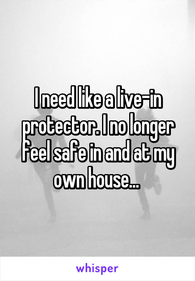 I need like a live-in protector. I no longer feel safe in and at my own house... 