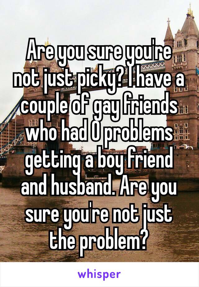 Are you sure you're not just picky? I have a couple of gay friends who had 0 problems getting a boy friend and husband. Are you sure you're​ not just the problem?