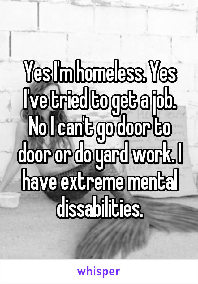 Yes I'm homeless. Yes I've tried to get a job. No I can't go door to door or do yard work. I have extreme mental dissabilities.