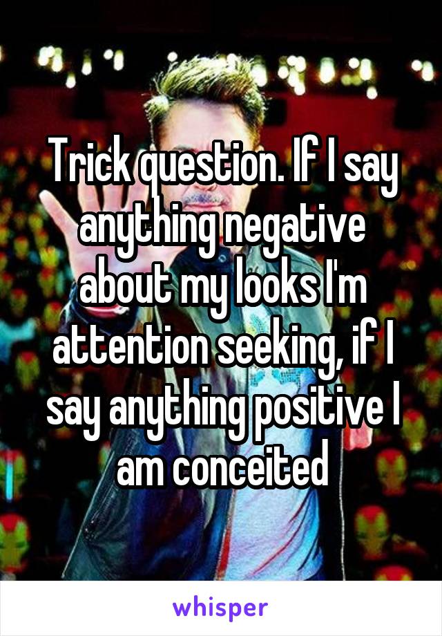 Trick question. If I say anything negative about my looks I'm attention seeking, if I say anything positive I am conceited