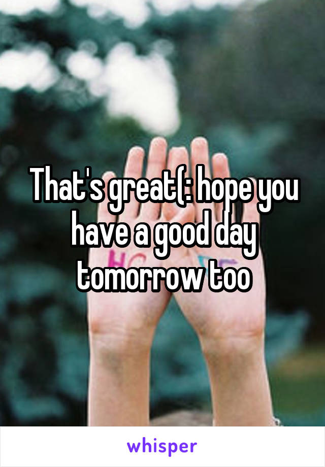 That's great(: hope you have a good day tomorrow too