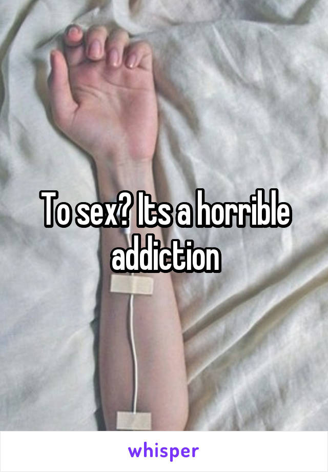 To sex? Its a horrible addiction