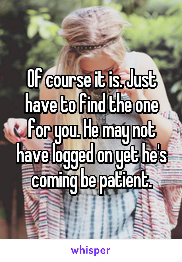 Of course it is. Just have to find the one for you. He may not have logged on yet he's coming be patient.
