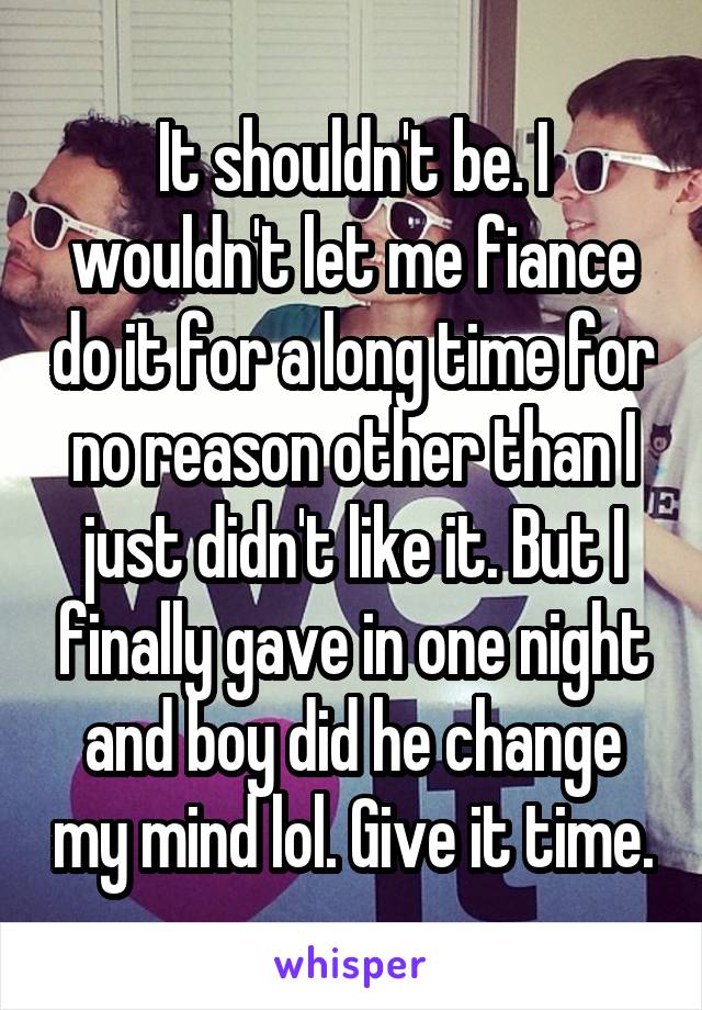 It shouldn't be. I wouldn't let me fiance do it for a long time for no reason other than I just didn't like it. But I finally gave in one night and boy did he change my mind lol. Give it time.